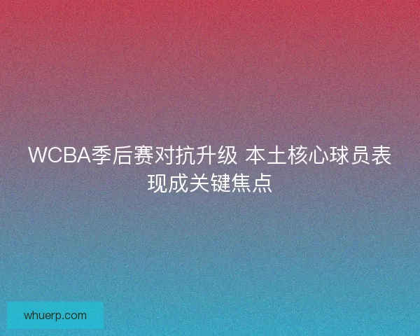 WCBA季后赛对抗升级 本土核心球员表现成关键焦点