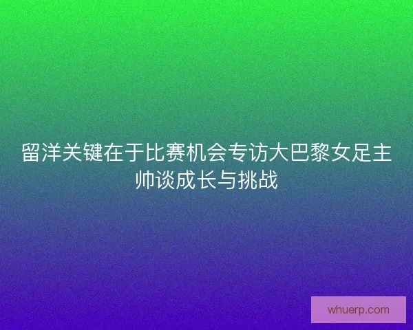 留洋关键在于比赛机会专访大巴黎女足主帅谈成长与挑战