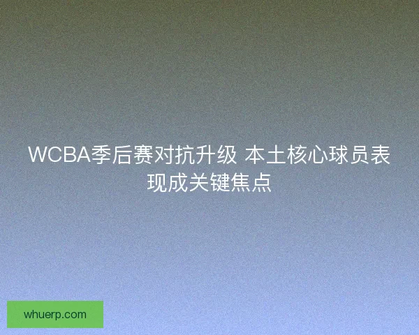 WCBA季后赛对抗升级 本土核心球员表现成关键焦点