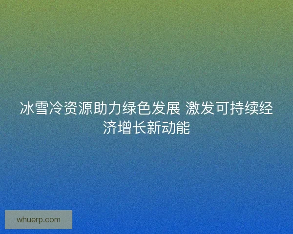 冰雪冷资源助力绿色发展 激发可持续经济增长新动能