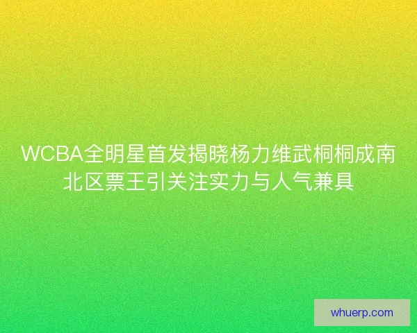 WCBA全明星首发揭晓杨力维武桐桐成南北区票王引关注实力与人气兼具